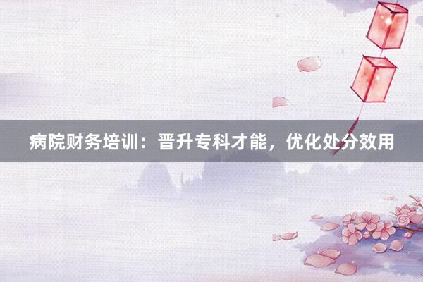 病院财务培训：晋升专科才能，优化处分效用
